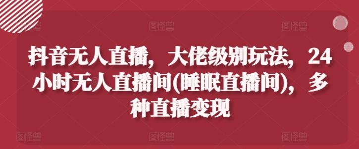 抖音无人直播，大佬级别玩法，24小时无人直播间(睡眠直播间)，多种直播变现【揭秘】-AI网创