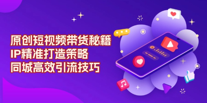 原创 短视频带货秘籍，IP精准打造策略，同城高效引流技巧-AI网创