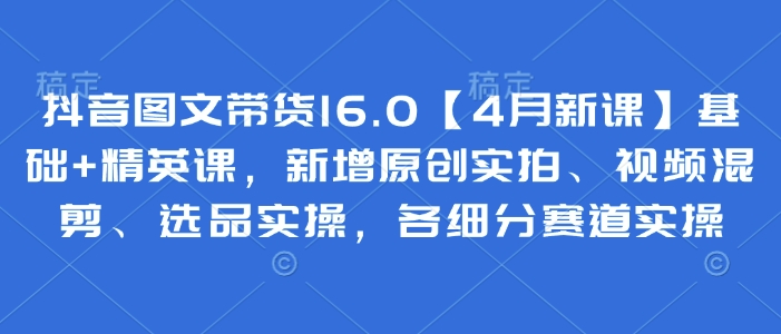 抖音图文带货16.0【4月新课】基础+精英课，新增原创实拍、视频混剪、选品实操，各细分赛道实操-AI网创