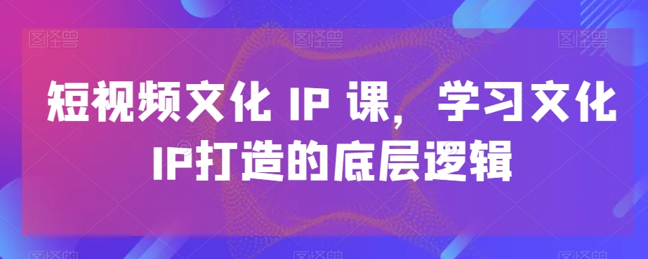 短视频文化IP课，学习文化IP打造的底层逻辑-AI网创