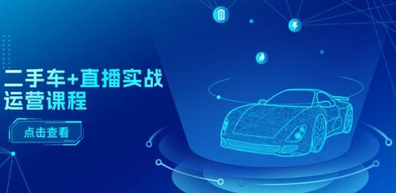 二手车+直播实战运营课程：直播推荐/短视频推荐/千川投放/直播全流程-AI网创