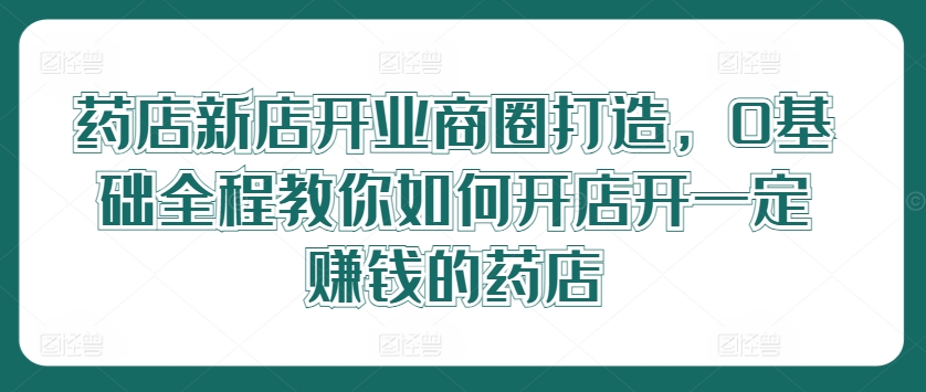 药店新店开业商圈打造，0基础全程教你如何开店开一定赚钱的药店-AI网创