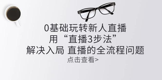 零基础玩转新人直播：用“直播3步法”解决入局 直播全流程问题-AI网创