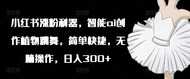 小红书涨粉利器，智能ai创作植物跳舞，简单快捷，无脑操作，日入300+-AI网创