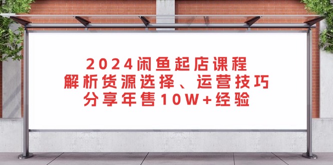 2024闲鱼起店课程：解析货源选择、运营技巧，分享年售10W+经验-AI网创
