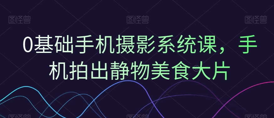 0基础手机摄影系统课，手机拍出静物美食大片-AI网创