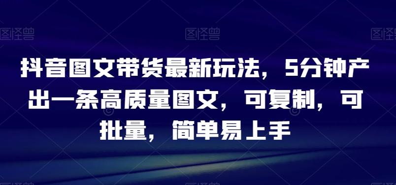 抖音图文带货最新玩法，5分钟产出一条高质量图文，可复制，可批量，简单易上手【揭秘】-AI网创