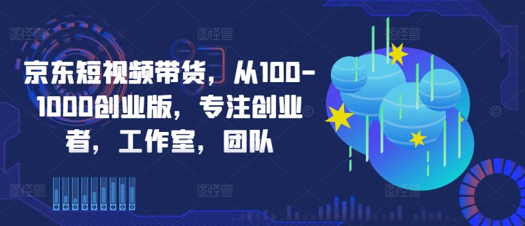 京东短视频带货，从100-1000创业版，专注创业者，工作室，团队-AI网创