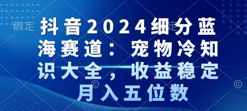 抖音2024细分蓝海赛道：宠物冷知识大全，收益稳定，月入五位数【揭秘】-AI网创