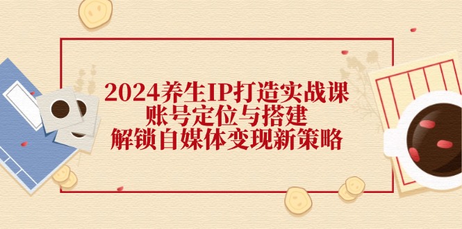 2024养生IP打造实战课：账号定位与搭建，解锁自媒体变现新策略-AI网创