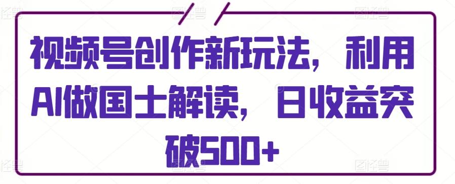 视频号创作新玩法，利用AI做国士解读，日收益突破500+【揭秘】-AI网创