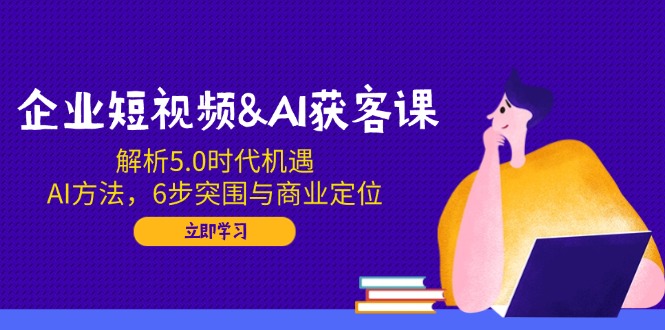 企业短视频&AI获客课：解析5.0时代机遇，AI方法，6步突围与商业定位-AI网创