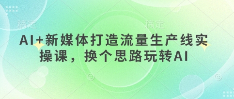 AI+新媒体打造流量生产线实操课，换个思路玩转AI-AI网创