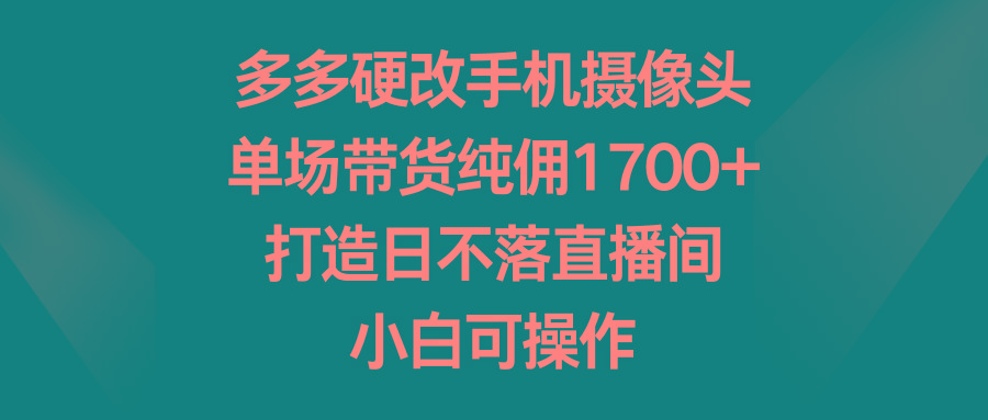 多多硬改手机摄像头，单场带货纯佣1700+，打造日不落直播间，小白可操作-AI网创
