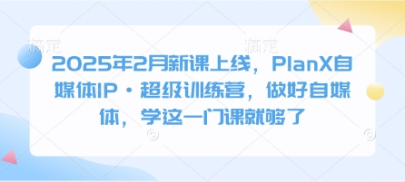 2025年2月新课上线，PlanX自媒体IP·超级训练营，做好自媒体，学这一门课就够了-AI网创