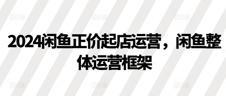 2024闲鱼正价起店运营，闲鱼整体运营框架-AI网创