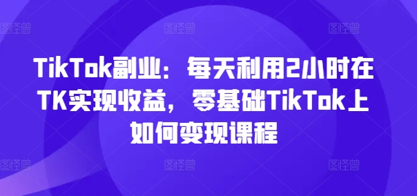 TikTok副业：每天利用2小时在TK实现收益，零基础TikTok上如何变现课程-AI网创