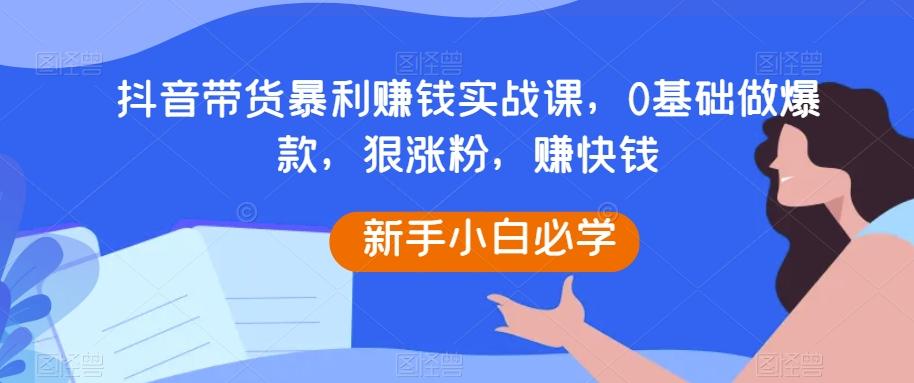 抖音带货暴利赚钱实战课，0基础做爆款，狠涨粉，赚快钱-AI网创