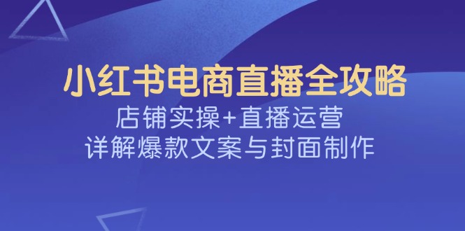 小红书电商直播全攻略，店铺实操+直播运营，详解爆款文案与封面制作-AI网创
