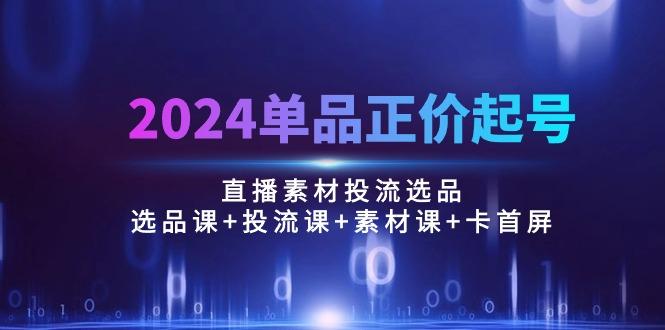 2024单品正价起号，直播素材投流选品：选品课+投流课+素材课+卡首屏/100节-AI网创