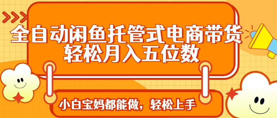 全自动闲鱼托管式电商带货 轻松实现月入五位数-AI网创