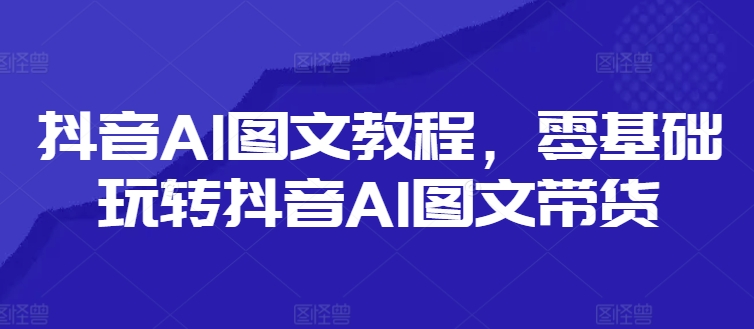 抖音AI图文教程，零基础玩转抖音AI图文带货-AI网创