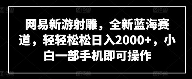 网易新游射雕，全新蓝海赛道，轻轻松松日入2000+，小白一部手机即可操作【揭秘】-AI网创