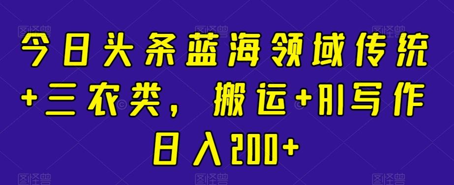 今日头条蓝海领域传统+三农类，搬运+AI写作日入200+-AI网创