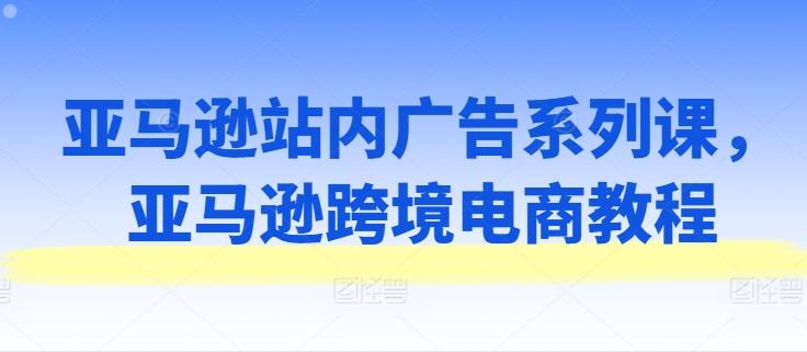 亚马逊站内广告系列课，亚马逊跨境电商教程-AI网创