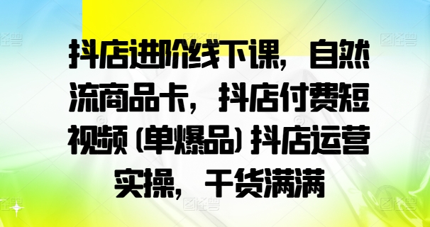 抖店进阶线下课，自然流商品卡，抖店付费短视频(单爆品)抖店运营实操，干货满满-AI网创