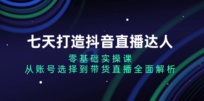 七天打造抖音直播达人：零基础实操课，从账号选择到带货直播全面解析-AI网创