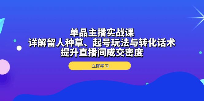 单品主播实战课：详解留人种草、起号玩法与转化话术，提升直播间成交密度-AI网创