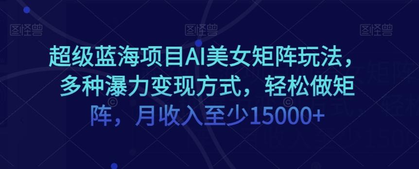超级蓝海项目AI美女矩阵玩法，多种瀑力变现方式，轻松做矩阵，月收入至少15000+【揭秘】-AI网创