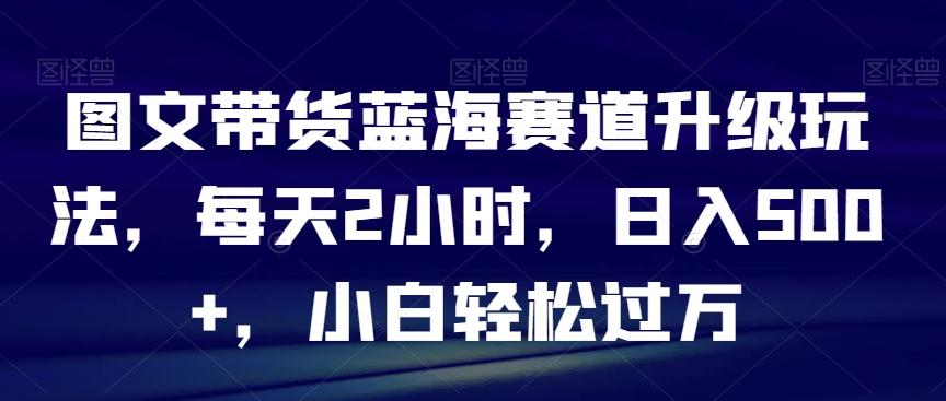 图文带货蓝海赛道升级玩法，每天2小时，日入500+，小白轻松过万-AI网创