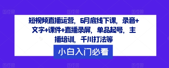 短视频直播运营，6月底线下课，录音+文字+课件+直播录屏，单品起号，主播培训，千川打法等-AI网创