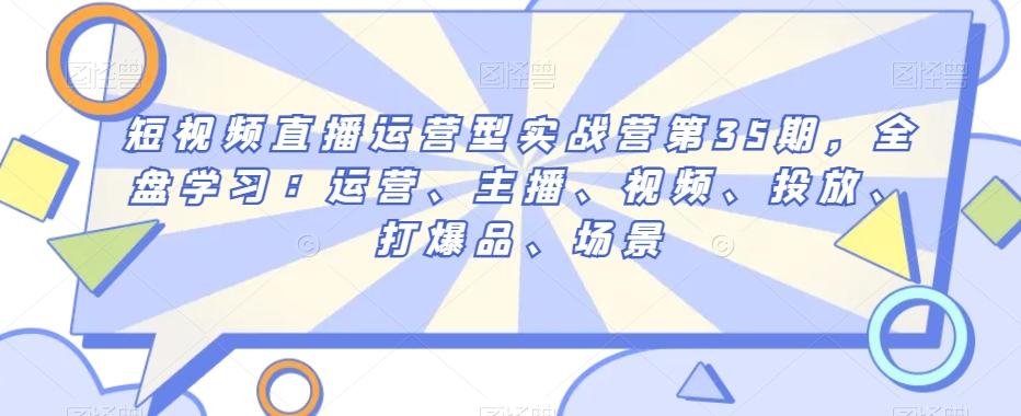 短视频直播运营型实战营第35期，全盘学习：运营、主播、视频、投放、打爆品、场景-AI网创