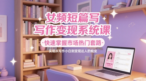 女频短篇写作变现系统课，快速掌握市场热门套路，实现从写作小白到变现达人的蜕变-AI网创