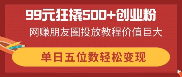 99元狂撬500+创业粉，网赚朋友圈投放教程价值巨大，单日五位数轻松变现-AI网创