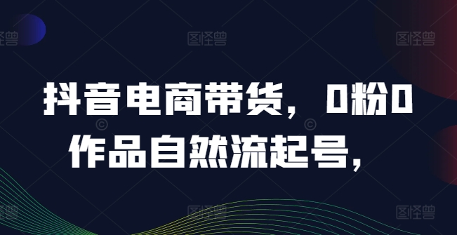 抖音电商带货，0粉0作品自然流起号，热销20多万人的抖音课程的经验分享-AI网创