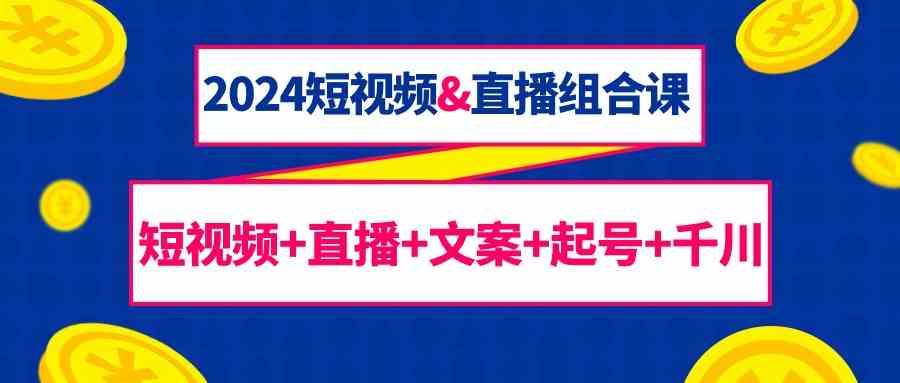 2024短视频&直播组合课：短视频+直播+文案+起号+千川(67节课)-AI网创