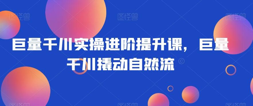 巨量千川实操进阶提升课，巨量干川撬动自然流-AI网创