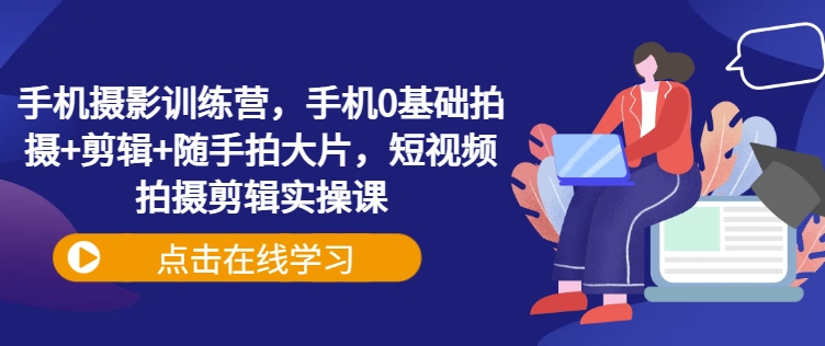 手机摄影训练营，手机0基础拍摄+剪辑+随手拍大片，短视频拍摄剪辑实操课-AI网创