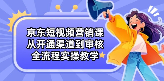 京东短视频营销课：从开通渠道到审核，全流程实操教学-AI网创