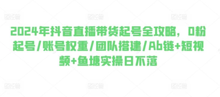 2024年抖音直播带货起号全攻略，0粉起号/账号权重/团队搭建/Ab链+短视频+鱼塘实操日不落-AI网创