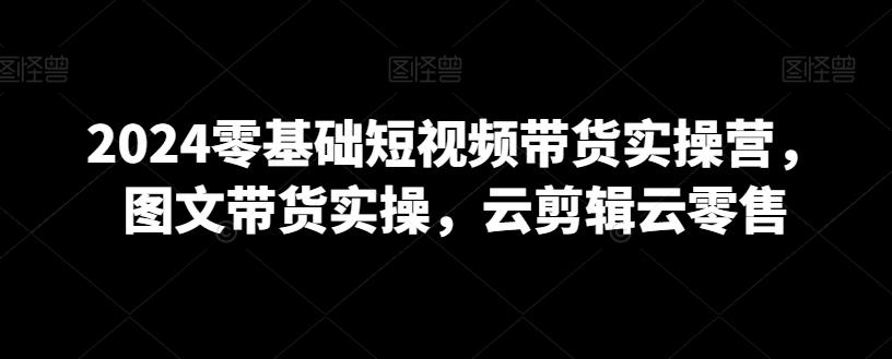 2024零基础短视频带货实操营，图文带货实操，云剪辑云零售-AI网创