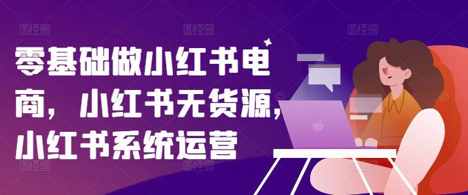 零基础做小红书电商，小红书无货源，小红书系统运营-AI网创
