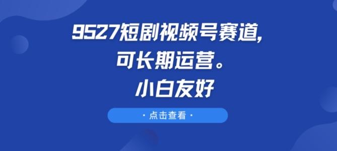 9527短剧视频号赛道，可长期运营，小白友好【揭秘】-AI网创