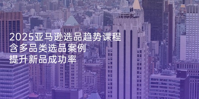 2025亚马逊选品趋势课程，含多品类选品案例，提升新品成功率-AI网创
