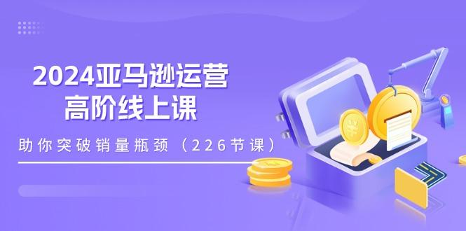2024亚马逊运营-高阶线上课，助你突破销量瓶颈(228节课-AI网创