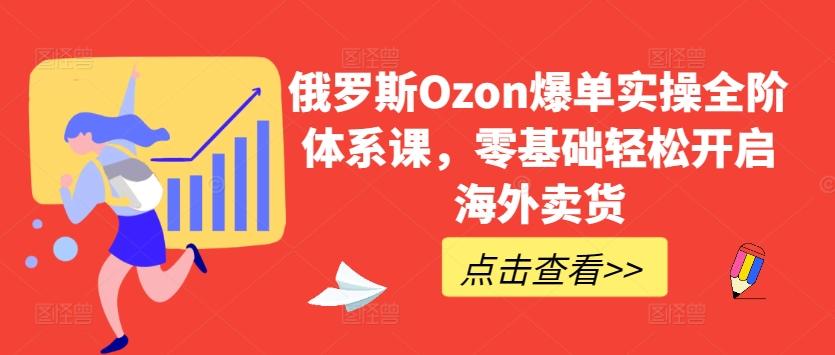 俄罗斯Ozon爆单实操全阶体系课，零基础轻松开启海外卖货-AI网创